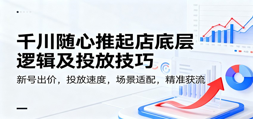千川随心推起店底层逻辑及投放技巧，新号出价，投放速度，场景适配，精准获流