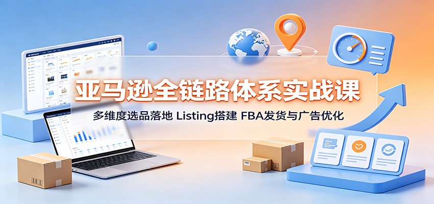 亚马逊全链路体系实战课:多维度选品落地,Listing搭建,FBA发货与广告优化