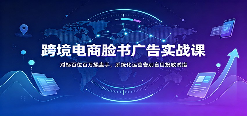 跨境电商脸书广告实战课:对标百位百万操盘手,系统化运营告别盲目投放试错